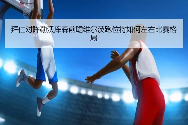 拜仁对阵勒沃库森前瞻维尔茨跑位将如何左右比赛格局